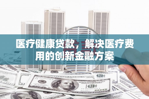 内埔医疗健康贷款，解决医疗费用的创新金融方案