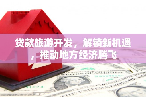 内埔贷款旅游开发，解锁新机遇，推动地方经济腾飞